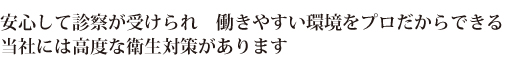 安心して診察が受けられ、
働きやすい環境をプロだからできる、
当社には高度な衛生対策があります。