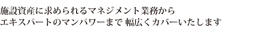 施設資産に求められるマネジメント業務から
エキスパートのマンパワーまで
幅広くカバーいたします
